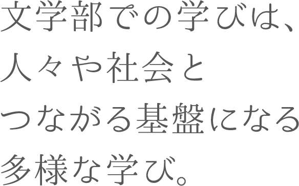 文学部での学びは、人々や社会とつながる基盤になる多様な学び。