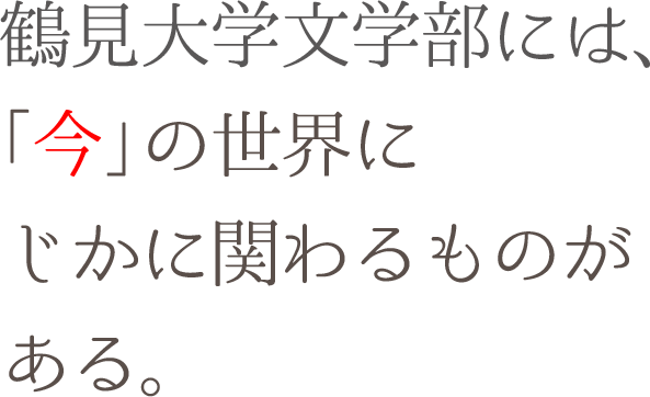 鶴見大学文学部には、「今」の世界にじかに関わるものがある。