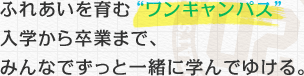 ふれあいを育む“ワンキャンパス” 入学から卒業まで、みんなでずっと一緒に学んでゆける。 