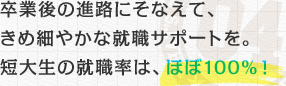 卒業後の進路にそなえて、きめ細やかな就職サポートを。短大生の就職率は、ほぼ100％！